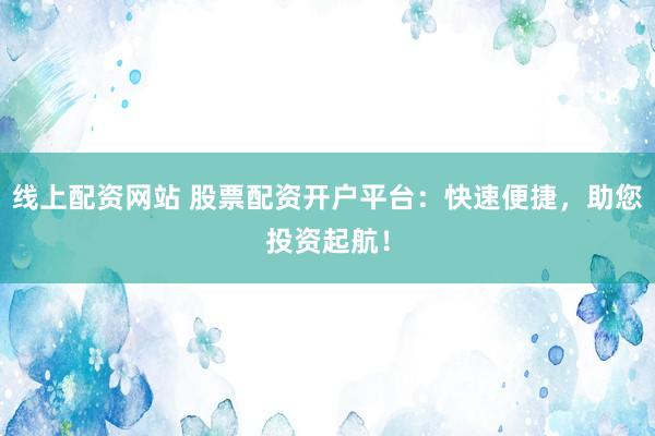 线上配资网站 股票配资开户平台：快速便捷，助您投资起航！
