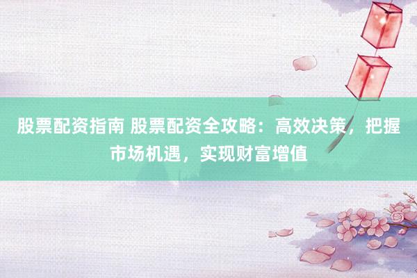 股票配资指南 股票配资全攻略：高效决策，把握市场机遇，实现财富增值
