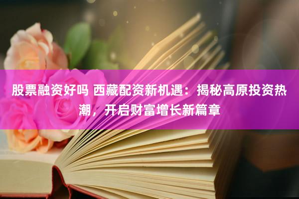 股票融资好吗 西藏配资新机遇：揭秘高原投资热潮，开启财富增长新篇章