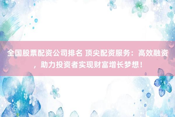 全国股票配资公司排名 顶尖配资服务：高效融资，助力投资者实现财富增长梦想！