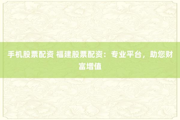 手机股票配资 福建股票配资：专业平台，助您财富增值
