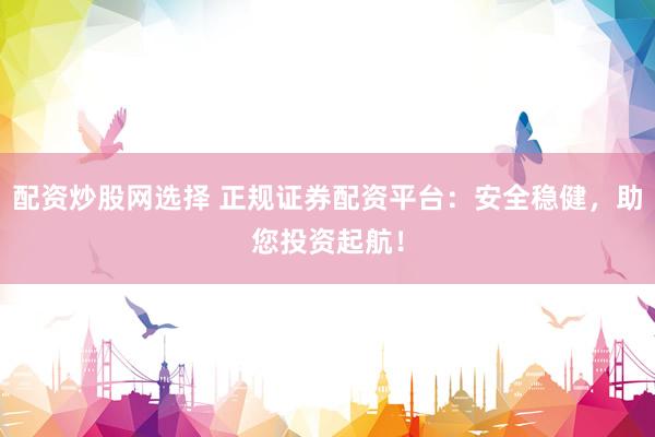 配资炒股网选择 正规证券配资平台：安全稳健，助您投资起航！