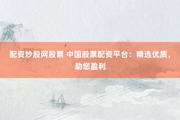 配资炒股网股票 中国股票配资平台：精选优质，助您盈利