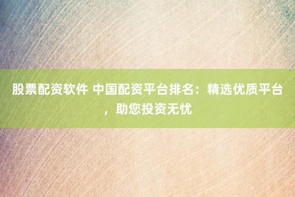 股票配资软件 中国配资平台排名：精选优质平台，助您投资无忧