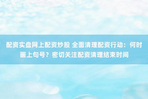 配资实盘网上配资炒股 全面清理配资行动：何时画上句号？密切关注配资清理结束时间