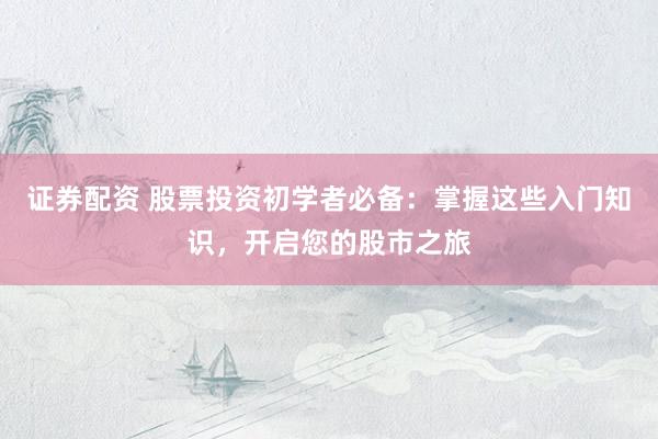 证券配资 股票投资初学者必备：掌握这些入门知识，开启您的股市之旅