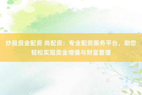 炒股资金配资 尚配资：专业配资服务平台，助您轻松实现资金增值与财富管理