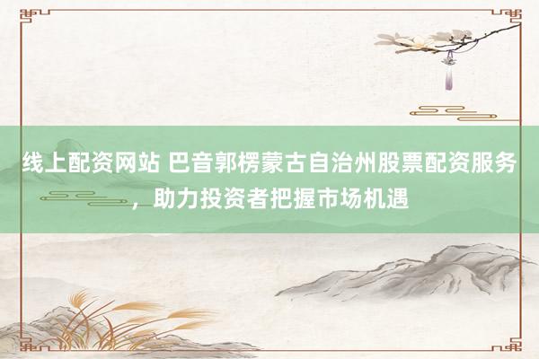 线上配资网站 巴音郭楞蒙古自治州股票配资服务，助力投资者把握市场机遇