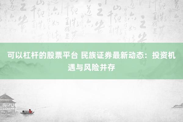 可以杠杆的股票平台 民族证券最新动态：投资机遇与风险并存