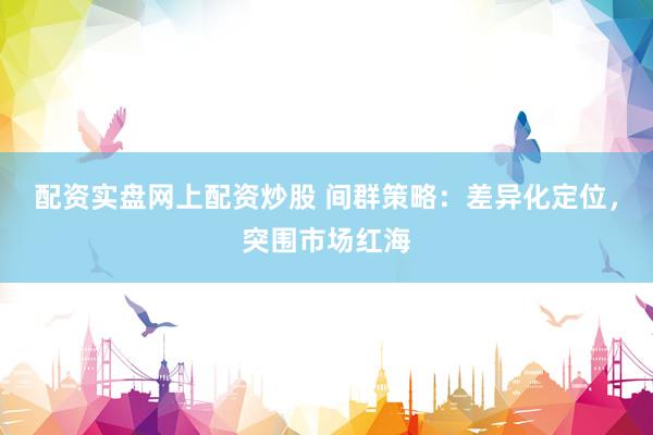 配资实盘网上配资炒股 间群策略：差异化定位，突围市场红海