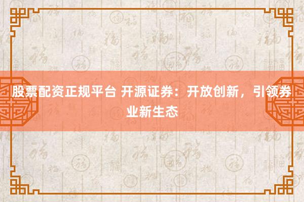 股票配资正规平台 开源证券：开放创新，引领券业新生态