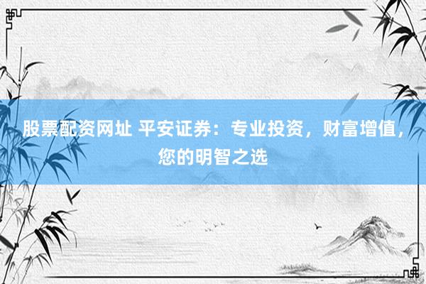 股票配资网址 平安证券：专业投资，财富增值，您的明智之选