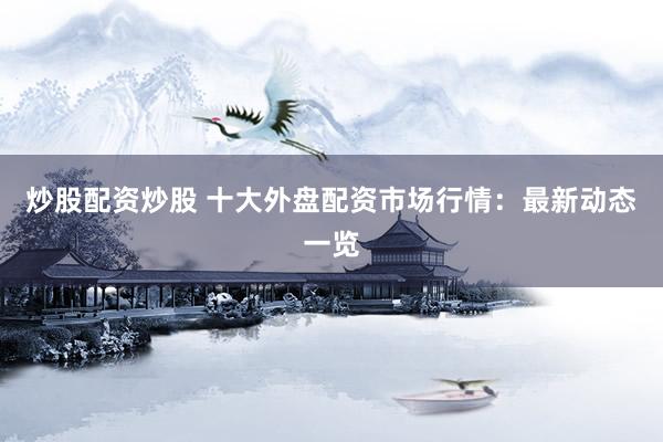 炒股配资炒股 十大外盘配资市场行情：最新动态一览