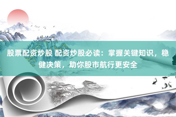 股票配资炒股 配资炒股必读：掌握关键知识，稳健决策，助你股市航行更安全