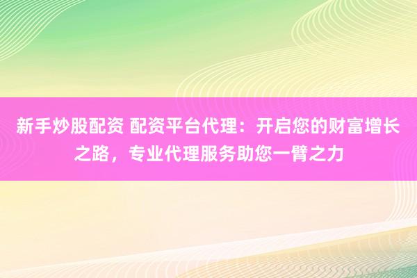 新手炒股配资 配资平台代理：开启您的财富增长之路，专业代理服务助您一臂之力