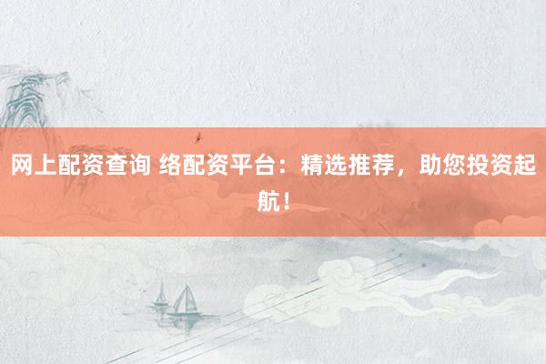 网上配资查询 络配资平台：精选推荐，助您投资起航！