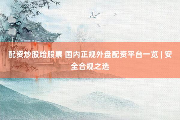 配资炒股给股票 国内正规外盘配资平台一览 | 安全合规之选