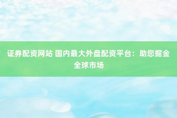 证券配资网站 国内最大外盘配资平台：助您掘金全球市场