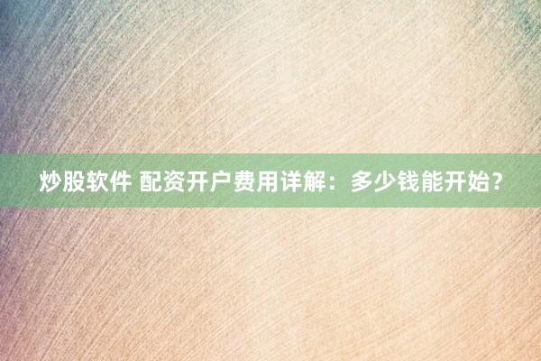 炒股软件 配资开户费用详解：多少钱能开始？