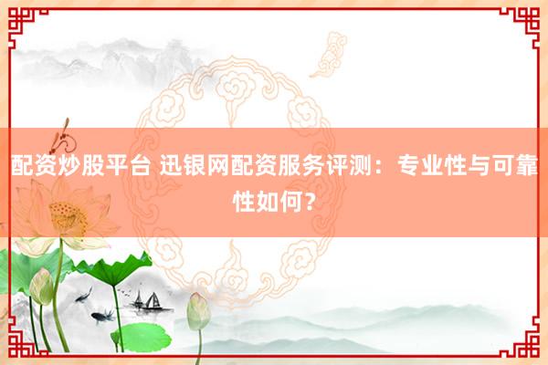 配资炒股平台 迅银网配资服务评测:专业性与可靠性如何?
