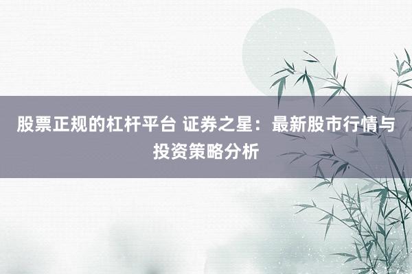 股票正规的杠杆平台 证券之星：最新股市行情与投资策略分析