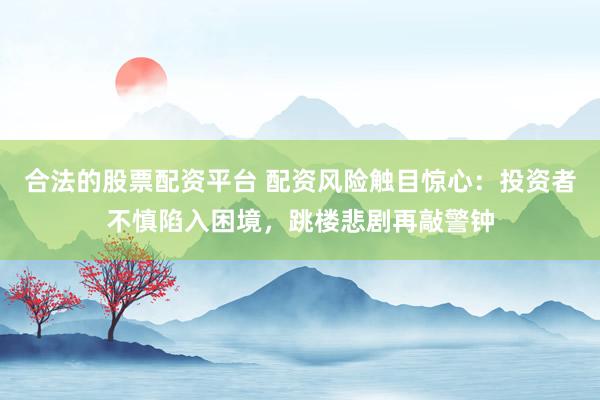 合法的股票配资平台 配资风险触目惊心：投资者不慎陷入困境，跳楼悲剧再敲警钟