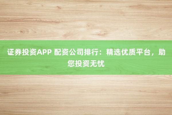 证券投资APP 配资公司排行：精选优质平台，助您投资无忧