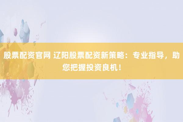 股票配资官网 辽阳股票配资新策略:专业指导,助您把握投资良机!