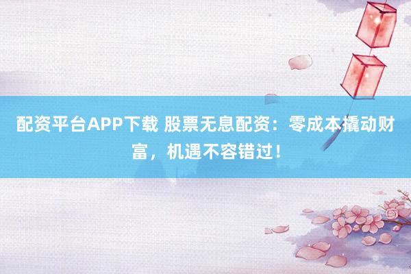 配资平台APP下载 股票无息配资：零成本撬动财富，机遇不容错过！