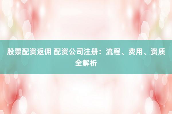 股票配资返佣 配资公司注册：流程、费用、资质全解析
