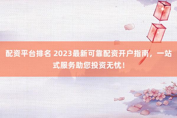 配资平台排名 2023最新可靠配资开户指南，一站式服务助您投资无忧！
