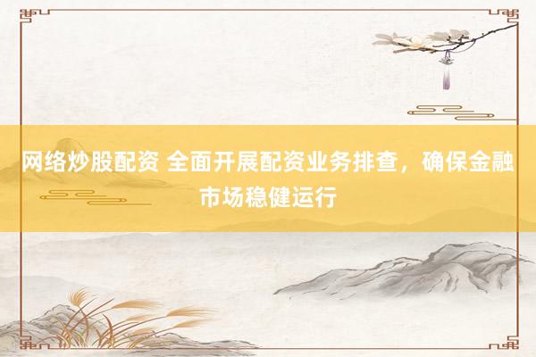 网络炒股配资 全面开展配资业务排查,确保金融市场稳健运行