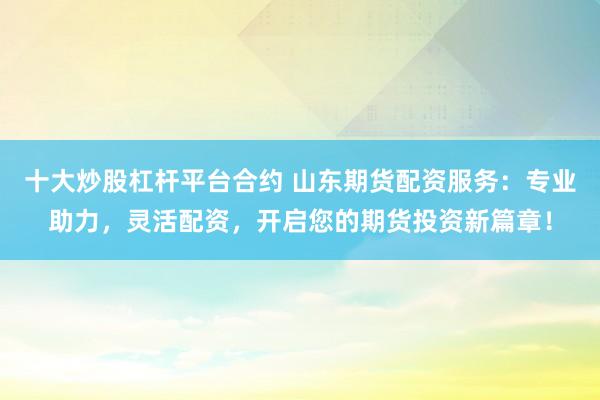 十大炒股杠杆平台合约 山东期货配资服务：专业助力，灵活配资，开启您的期货投资新篇章！