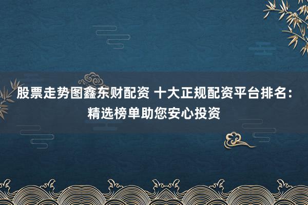 股票走势图鑫东财配资 十大正规配资平台排名:精选榜单助您安心投资