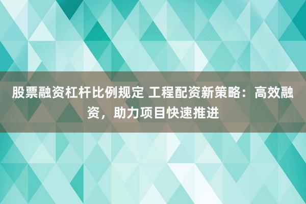 股票融资杠杆比例规定 工程配资新策略:高效融资,助力项目快速推进