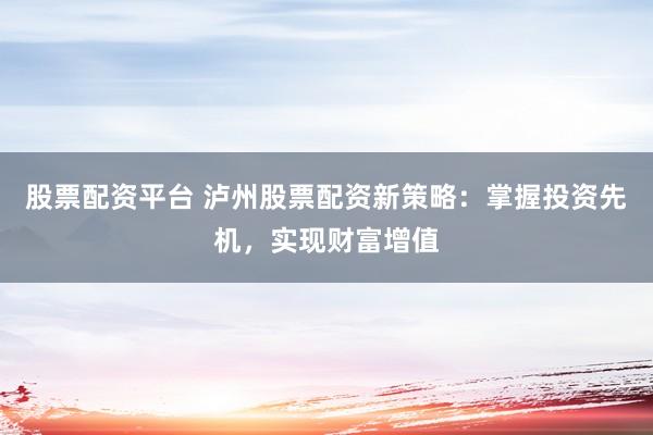 股票配资平台 泸州股票配资新策略:掌握投资先机,实现财富增值