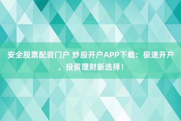 安全股票配资门户 炒股开户APP下载：极速开户，投资理财新选择！