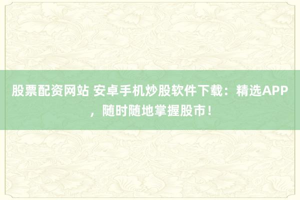 股票配资网站 安卓手机炒股软件下载：精选APP，随时随地掌握股市！