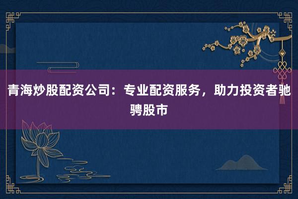 青海炒股配资公司：专业配资服务，助力投资者驰骋股市