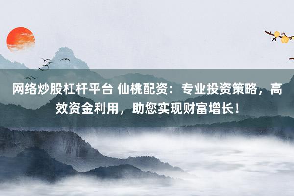 网络炒股杠杆平台 仙桃配资：专业投资策略，高效资金利用，助您实现财富增长！