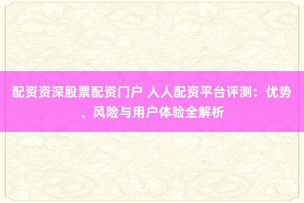 配资资深股票配资门户 人人配资平台评测：优势、风险与用户体验全解析