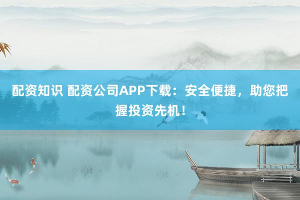 配资知识 配资公司APP下载：安全便捷，助您把握投资先机！