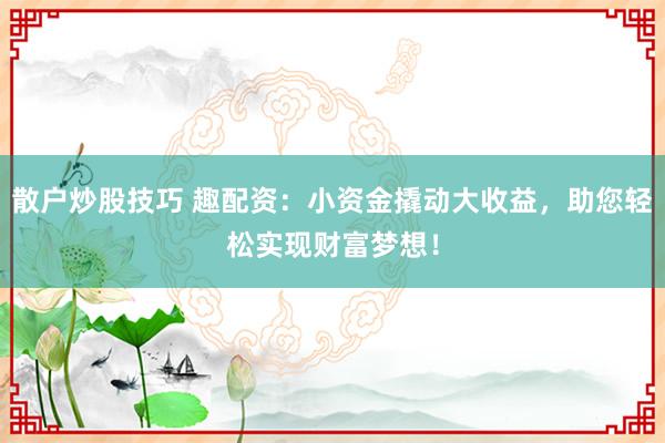 散户炒股技巧 趣配资：小资金撬动大收益，助您轻松实现财富梦想！