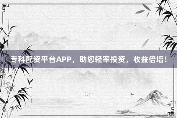 专科配资平台APP,助您轻率投资,收益倍增!