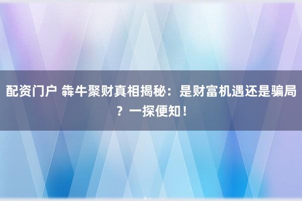 配资门户 犇牛聚财真相揭秘：是财富机遇还是骗局？一探便知！