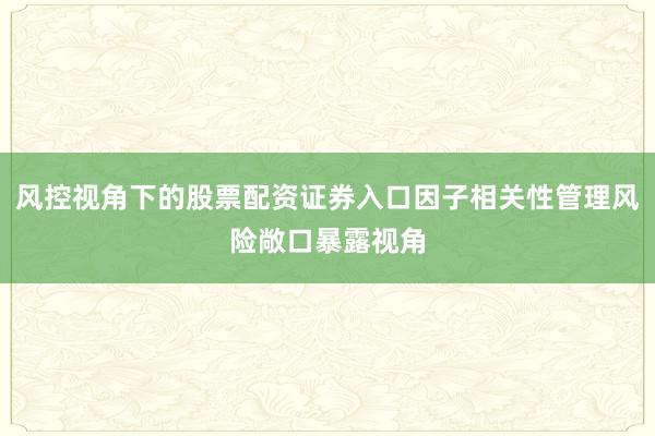 风控视角下的股票配资证券入口因子相关性管理风险敞口暴露视角