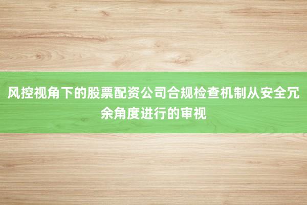 风控视角下的股票配资公司合规检查机制从安全冗余角度进行的审视