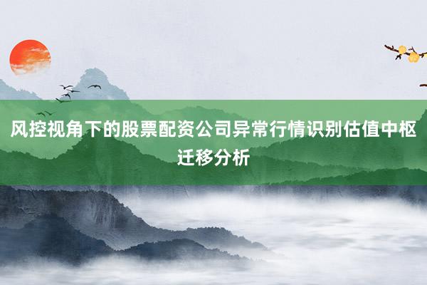 风控视角下的股票配资公司异常行情识别估值中枢迁移分析