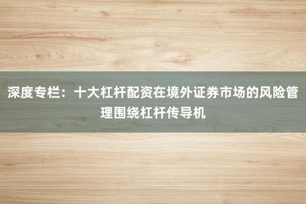 深度专栏：十大杠杆配资在境外证券市场的风险管理围绕杠杆传导机