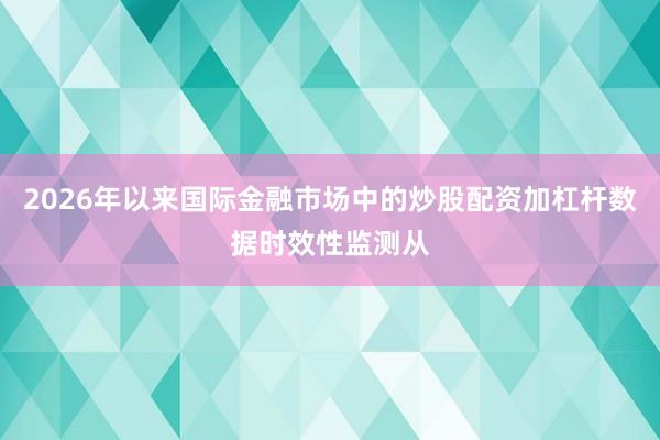 2026年以来国际金融市场中的炒股配资加杠杆数据时效性监测从